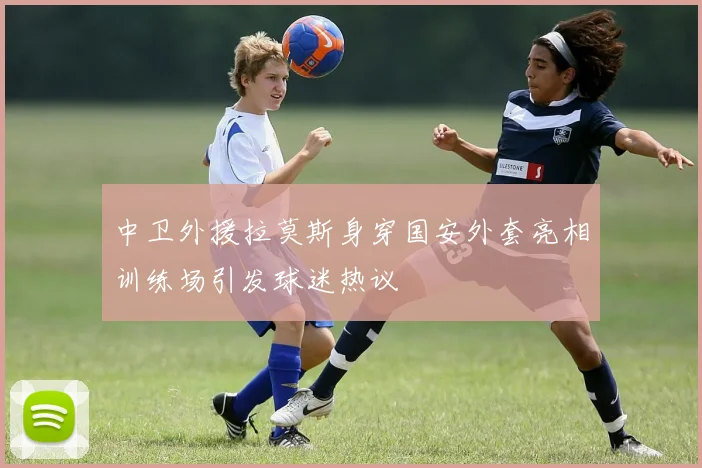 中卫外援拉莫斯身穿国安外套亮相训练场引发球迷热议