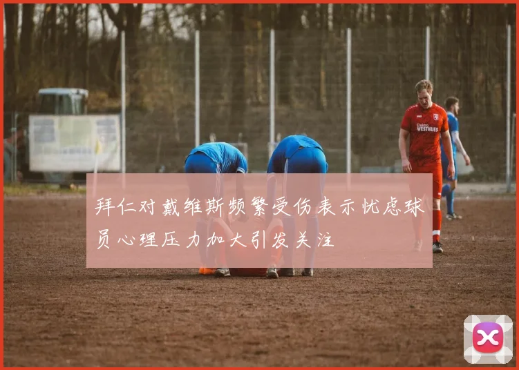 拜仁对戴维斯频繁受伤表示忧虑球员心理压力加大引发关注
