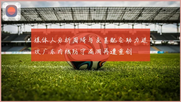 媒体人分析周琦与麦基配合助力进攻广东内线防守漏洞再遭重创