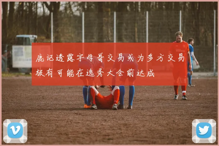 鹿记透露字母哥交易或为多方交易极有可能在选秀大会前达成