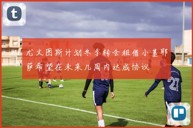 尤文图斯计划冬季转会租借小基耶萨希望在未来几周内达成协议