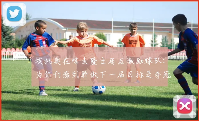 埃托奥在喀麦隆出局后激励球队：为你们感到骄傲下一届目标是夺冠