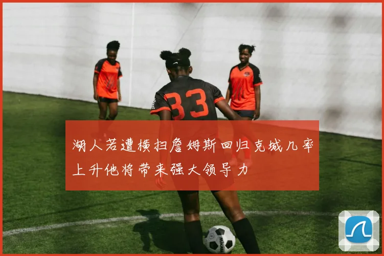 湖人若遭横扫詹姆斯回归克城几率上升他将带来强大领导力