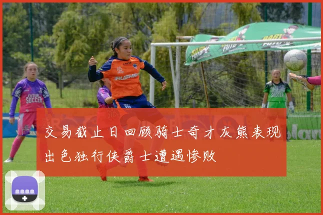 交易截止日回顾骑士奇才灰熊表现出色独行侠爵士遭遇惨败