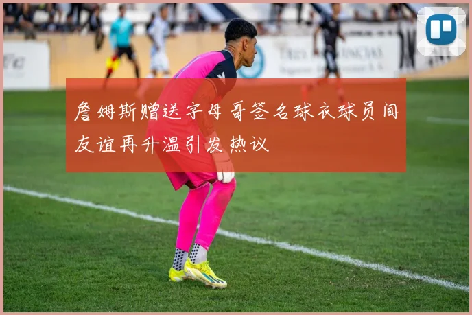 詹姆斯赠送字母哥签名球衣球员间友谊再升温引发热议