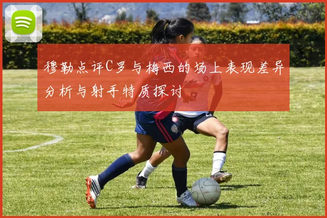 穆勒点评C罗与梅西的场上表现差异分析与射手特质探讨