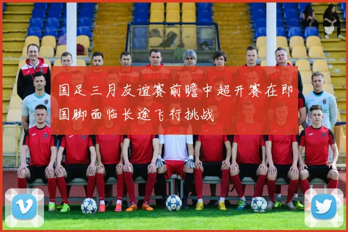 国足三月友谊赛前瞻中超开赛在即国脚面临长途飞行挑战