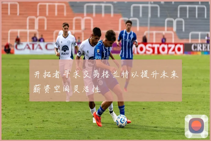 开拓者寻求交易格兰特以提升未来薪资空间灵活性