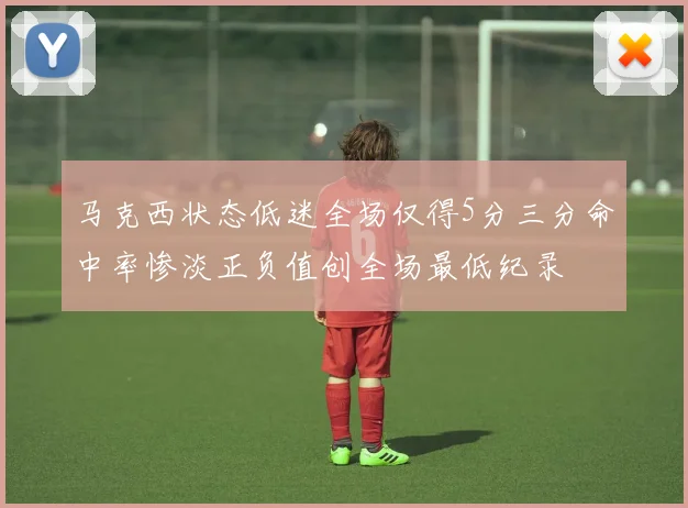 马克西状态低迷全场仅得5分三分命中率惨淡正负值创全场最低纪录