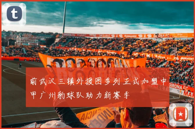 前武汉三镇外援图多列正式加盟中甲广州豹球队助力新赛季