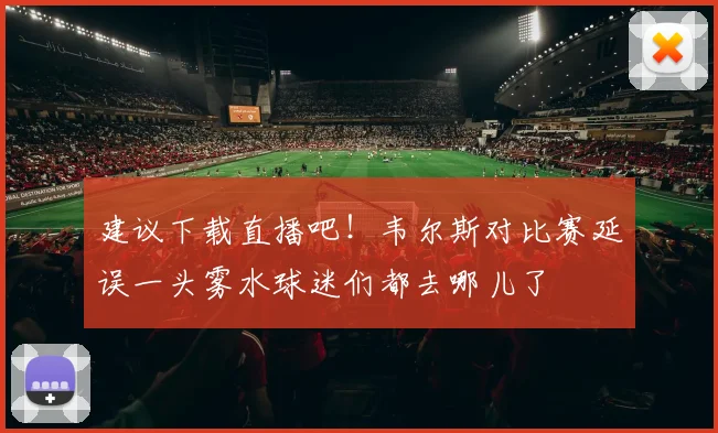 建议下载直播吧！韦尔斯对比赛延误一头雾水球迷们都去哪儿了