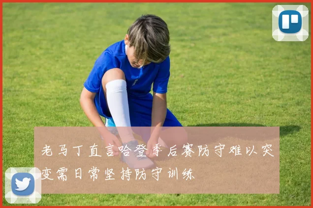 老马丁直言哈登季后赛防守难以突变需日常坚持防守训练
