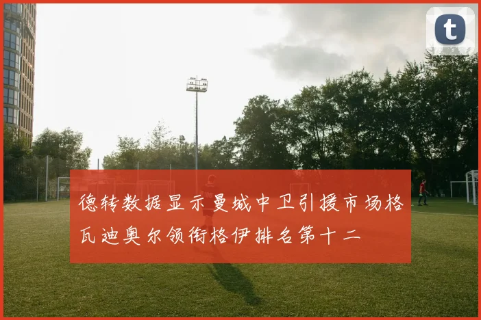 德转数据显示曼城中卫引援市场格瓦迪奥尔领衔格伊排名第十二
