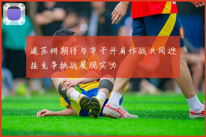 道苏姆期待与华子并肩作战共同迎接竞争挑战展现实力