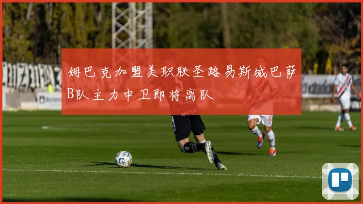 姆巴克加盟美职联圣路易斯城巴萨B队主力中卫即将离队